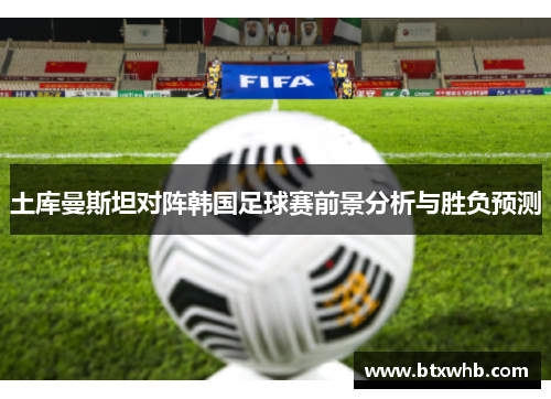 土库曼斯坦对阵韩国足球赛前景分析与胜负预测